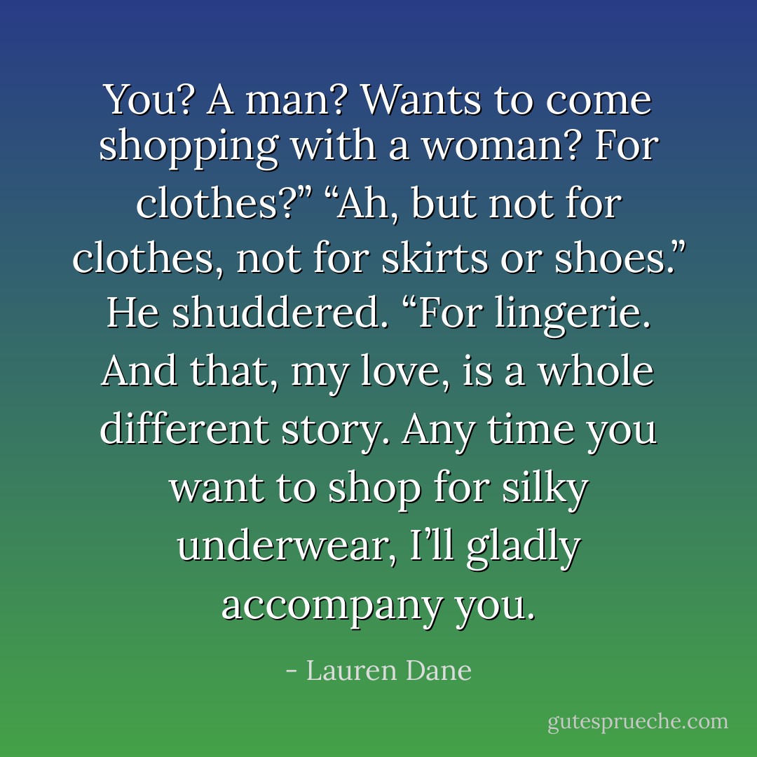 You? A man? Wants to come shopping with a woman? For clothes?”<br />“Ah, but not for clothes, not for skirts or shoes.” He shuddered. “For lingerie. And that, my love, is a whole different story. Any time you want to shop for silky underwear, I’ll gladly accompany you. - Lauren Dane