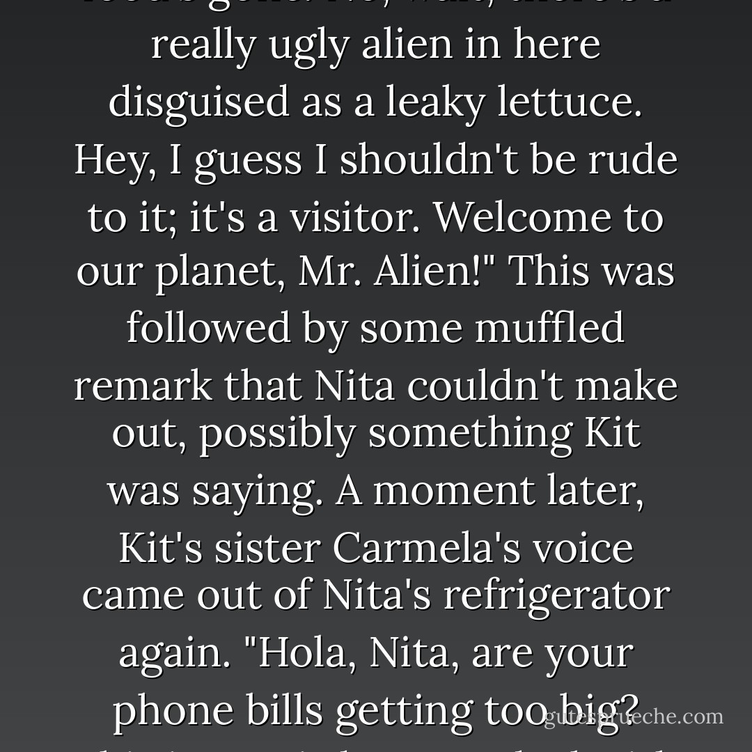 Kit," said a female voice, "what's wrong with the fridge? All the food's gone. No, wait, there's a really ugly alien in here disguised as a leaky lettuce. Hey, I guess I shouldn't be rude to it; it's a visitor. <i>Welcome to our planet, Mr. Alien!</i>"<br />This was followed by some muffled remark that Nita couldn't make out, possibly something Kit was saying. A moment later, Kit's sister Carmela's voice came out of Nita's refrigerator again. "<i>Hola</i>, Nita, are your phone bills getting too big? This is a weird way to deal with it... - Diane Duane
