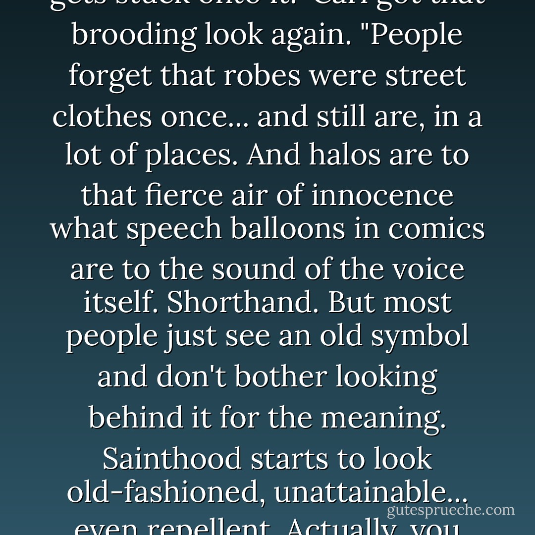 But the trouble with sainthood these days is the robe-and-halo imagery that gets stuck onto it." Carl got that brooding look again. "People forget that robes were street clothes once... and still are, in a lot of places. And halos are to that fierce air of innocence what speech balloons in comics are to the sound of the voice itself. Shorthand. But most people just see an old symbol and don't bother looking behind it for the meaning. Sainthood starts to look old-fashioned, unattainable... even repellent. Actually, you can see it all around, once you learn to spot it. - Diane Duane