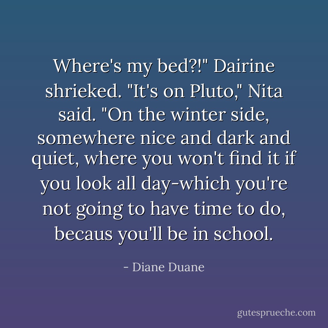 <i>Where's my bed?!</i>" Dairine shrieked.<br />"It's on Pluto," Nita said. "On the winter side, somewhere nice and dark and quiet, where you won't find it if you look all day-which you're not going to have time to do, becaus you'll be in school. - Diane Duane