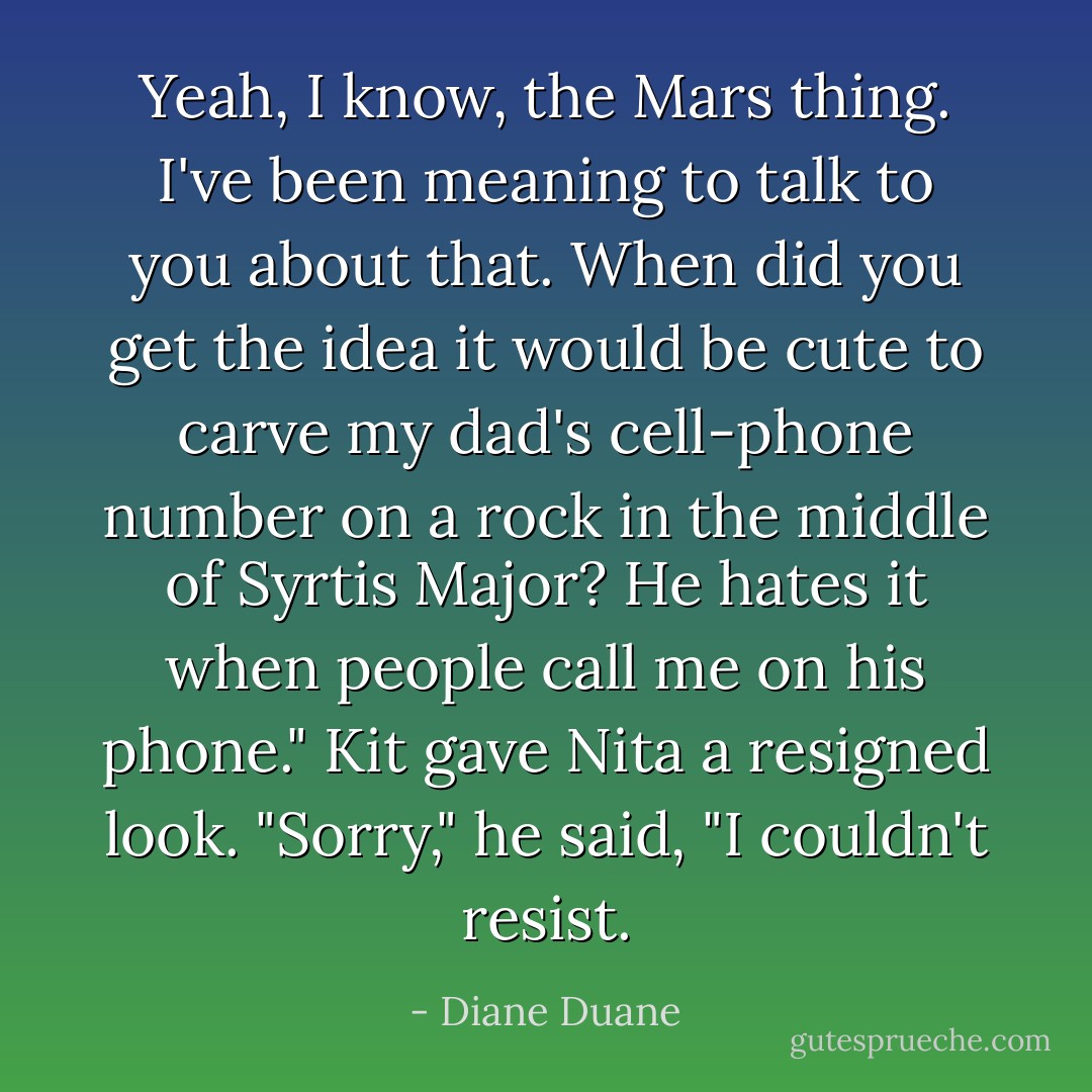 Yeah, I know, the Mars thing. I've been meaning to talk to you about that. <i>When</i> did you get the idea it would be cute to carve my dad's cell-phone number on a rock in the middle of Syrtis Major? He <i>hates</i> it when people call me on his phone."<br />Kit gave Nita a resigned look. "Sorry," he said, "I couldn't resist. - Diane Duane