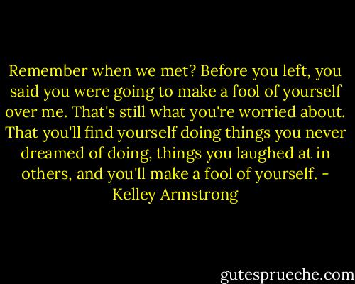 Remember when we met? Before you left, you said you were going to make a fool of yourself over me. That's still what you're worried about. That you'll find yourself doing things you never dreamed of doing, things you laughed at in others, and you'll make a fool of yourself. - Kelley Armstrong