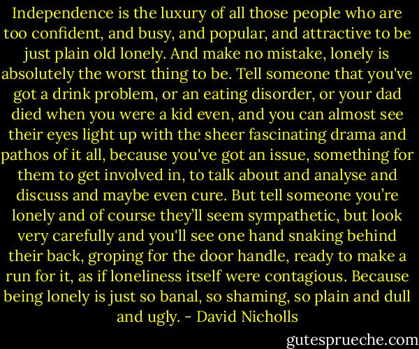 Independence is the luxury of all those people who are too confident, and busy, and popular, and attractive to be just plain old lonely. And make no mistake, lonely is absolutely the worst thing to be. Tell someone that you've got a drink problem, or an eating disorder, or your dad died when you were a kid even, and you can almost see their eyes light up with the sheer fascinating drama and pathos of it all, because you've got an issue, something for them to get involved in, to talk about and analyse and discuss and maybe even cure. But tell someone you’re lonely and of course they’ll seem sympathetic, but look very carefully and you'll see one hand snaking behind their back, groping for the door handle, ready to make a run for it, as if loneliness itself were contagious. Because being lonely is just so banal, so shaming, so plain and dull and ugly. - David Nicholls