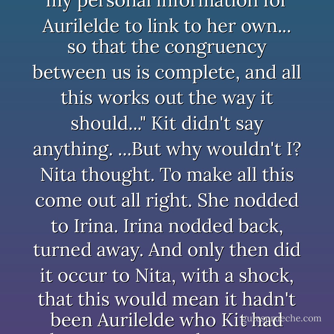 I have to give her what you did, don't I?" she said. "Enough of my personal information for Aurilelde to link to her own... so that the congruency between us is complete, and all this works out the way it should..."<br />Kit didn't say anything.<br />...<i>But why wouldn't I?</i> Nita thought. <i>To make all this come out all right.</i> She nodded to Irina. Irina nodded back, turned away.<br />And only then did it occur to Nita, with a shock, that this would mean it hadn't been Aurilelde who Kit had been so attracted to. It was her... - Diane Duane