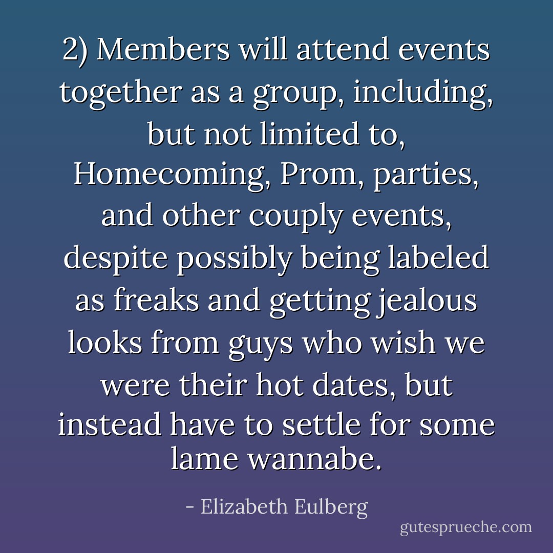 2) Members will attend events together as a group, including, but not limited to, Homecoming, Prom, parties, and other couply events, despite possibly being labeled as freaks and getting jealous looks from guys who wish we were their hot dates, but instead have to settle for some lame wannabe. - Elizabeth Eulberg