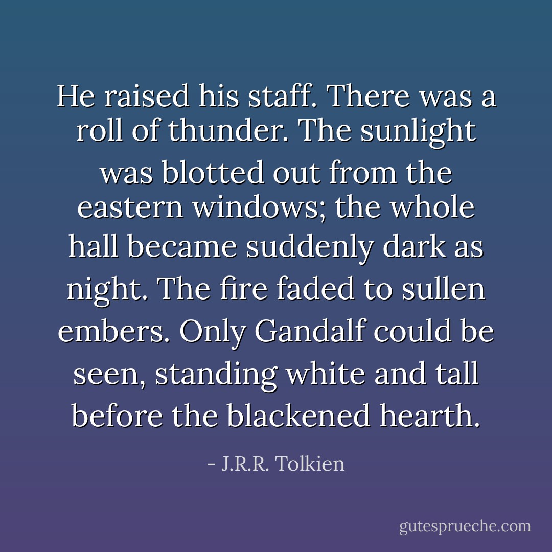 He raised his staff. There was a roll of thunder. The sunlight was blotted out from the eastern windows; the whole hall became suddenly dark as night. The fire faded to sullen embers. Only Gandalf could be seen, standing white and tall before the blackened hearth. - J.R.R. Tolkien