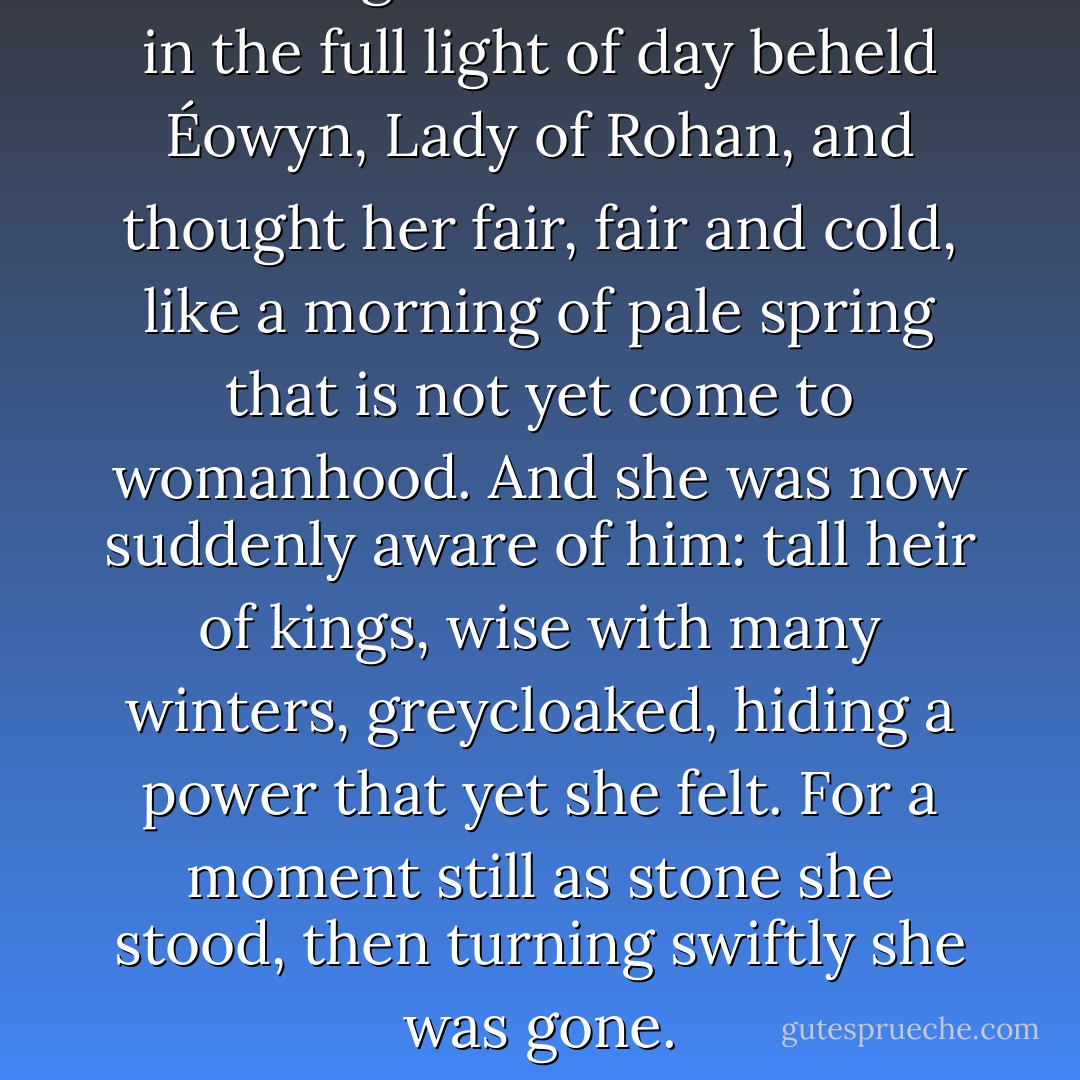 Thus Aragorn for the first time in the full light of day beheld Éowyn, Lady of Rohan, and thought her fair, fair and cold, like a morning of pale spring that is not yet come to womanhood. And she was now suddenly aware of him: tall heir of kings, wise with many winters, greycloaked, hiding a power that yet she felt. For a moment still as stone she stood, then turning swiftly she was gone. - J.R.R. Tolkien
