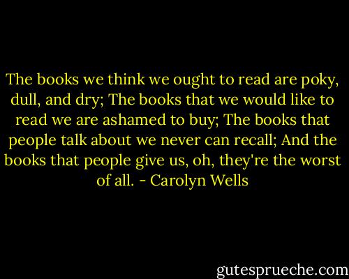The books we think we ought to read are poky, dull, and dry;<br />The books that we would like to read we are ashamed to buy;<br />The books that people talk about we never can recall;<br />And the books that people give us, oh, they're the worst of all. - Carolyn Wells
