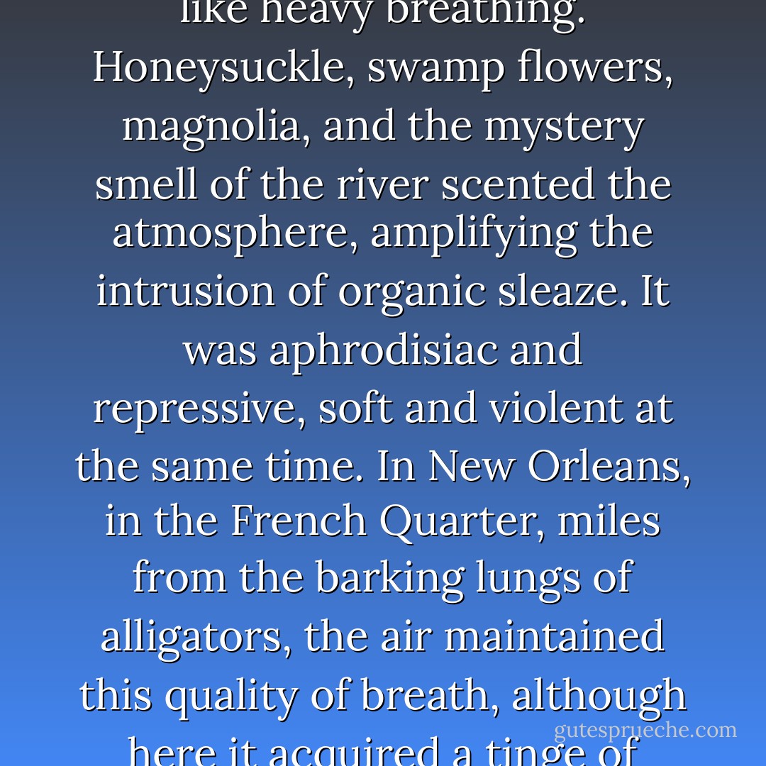 Louisiana in September was like an obscene phone call from nature. The air--moist, sultry, secretive, and far from fresh--felt as if it were being exhaled into one's face. Sometimes it even sounded like heavy breathing. Honeysuckle, swamp flowers, magnolia, and the mystery smell of the river scented the atmosphere, amplifying the intrusion of organic sleaze. It was aphrodisiac and repressive, soft and violent at the same time. In New Orleans, in the French Quarter, miles from the barking lungs of alligators, the air maintained this quality of breath, although here it acquired a tinge of metallic halitosis, due to fumes expelled by tourist buses, trucks delivering Dixie beer, and, on Decatur Street, a mass-transit motor coach named Desire. - Tom Robbins