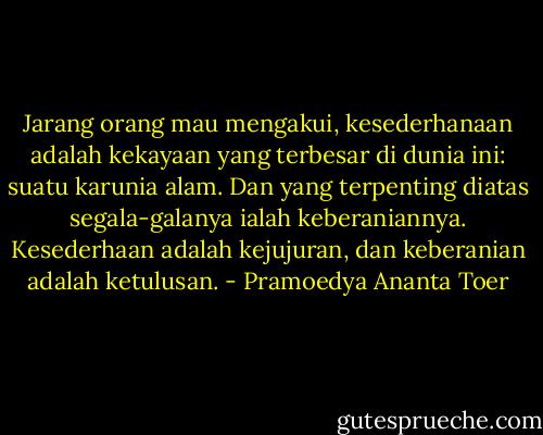 Jarang orang mau mengakui, kesederhanaan adalah kekayaan yang terbesar di dunia ini: suatu karunia alam. Dan yang terpenting diatas segala-galanya ialah keberaniannya. Kesederhaan adalah kejujuran, dan keberanian adalah ketulusan. - Pramoedya Ananta Toer
