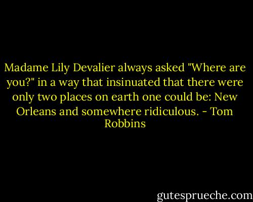 Madame Lily Devalier always asked "Where are you?" in a way that insinuated that there were only two places on earth one could be: New Orleans and somewhere ridiculous. - Tom Robbins
