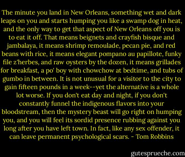 The minute you land in New Orleans, something wet and dark leaps on you and starts humping you like a swamp dog in heat, and the only way to get that aspect of New Orleans off you is to eat it off. That means beignets and crayfish bisque and jambalaya, it means shrimp remoulade, pecan pie, and red beans with rice, it means elegant pompano au papillote, funky file z'herbes, and raw oysters by the dozen, it means grillades for breakfast, a po' boy with chowchow at bedtime, and tubs of gumbo in between. It is not unusual for a visitor to the city to gain fifteen pounds in a week--yet the alternative is a whole lot worse. If you don't eat day and night, if you don't constantly funnel the indigenous flavors into your bloodstream, then the mystery beast will go right on humping you, and you will feel its sordid presence rubbing against you long after you have left town. In fact, like any sex offender, it can leave permanent psychological scars. - Tom Robbins