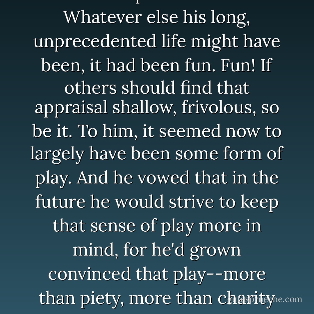 Very well. He'd lighten up. As a matter of fact, he felt as light as the bubbly froth that flew from the lips of the waves. Whatever else his long, unprecedented life might have been, it had been fun. Fun! If others should find that appraisal shallow, frivolous, so be it. To him, it seemed now to largely have been some form of play. And he vowed that in the future he would strive to keep that sense of play more in mind, for he'd grown convinced that play--more than piety, more than charity or vigilance--was what allowed human beings to transcend evil. - Tom Robbins