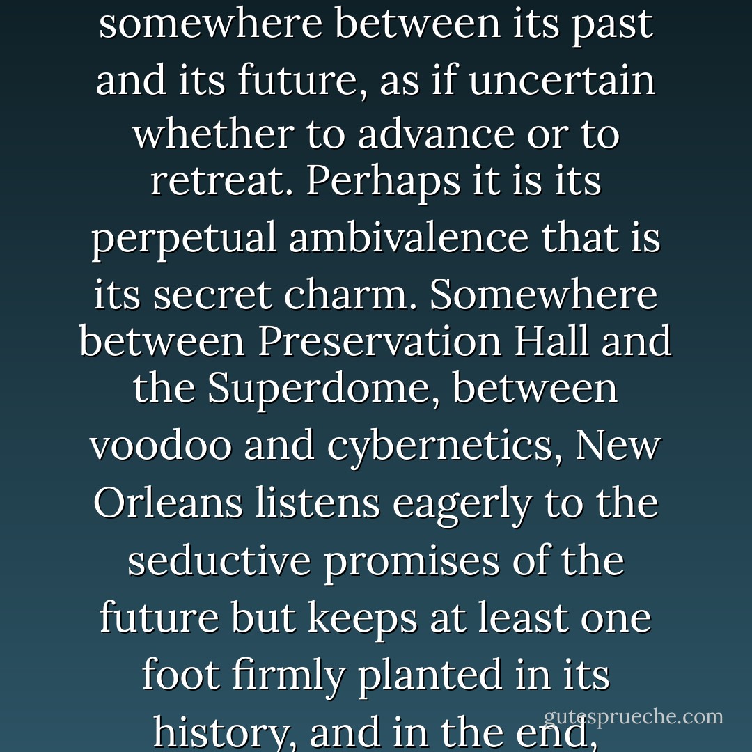 If New Orleans is not fully in the mainstream of culture, neither is it fully in the mainstream of time. Lacking a well-defined present, it lives somewhere between its past and its future, as if uncertain whether to advance or to retreat. Perhaps it is its perpetual ambivalence that is its secret charm. Somewhere between Preservation Hall and the Superdome, between voodoo and cybernetics, New Orleans listens eagerly to the seductive promises of the future but keeps at least one foot firmly planted in its history, and in the end, conforms, like an artist, not to the world but to its own inner being--ever mindful of its personal style. - Tom Robbins