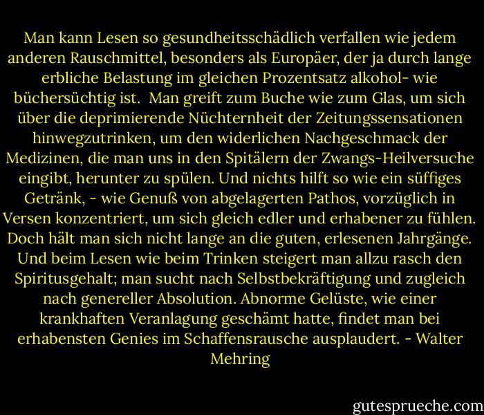 Man kann Lesen so gesundheitsschädlich verfallen wie jedem anderen Rauschmittel, besonders als Europäer, der ja durch lange erbliche Belastung im gleichen Prozentsatz alkohol- wie büchersüchtig ist. <br />Man greift zum Buche wie zum Glas, um sich über die deprimierende Nüchternheit der Zeitungssensationen hinwegzutrinken, um den widerlichen Nachgeschmack der Medizinen, die man uns in den Spitälern der Zwangs-Heilversuche eingibt, herunter zu spülen. Und nichts hilft so wie ein süffiges Getränk, - wie Genuß von abgelagerten Pathos, vorzüglich in Versen konzentriert, um sich gleich edler und erhabener zu fühlen. Doch hält man sich nicht lange an die guten, erlesenen Jahrgänge. Und beim Lesen wie beim Trinken steigert man allzu rasch den Spiritusgehalt; man sucht nach Selbstbekräftigung und zugleich nach genereller Absolution. Abnorme Gelüste, wie einer krankhaften Veranlagung geschämt hatte, findet man bei erhabensten Genies im Schaffensrausche ausplaudert. - Walter Mehring