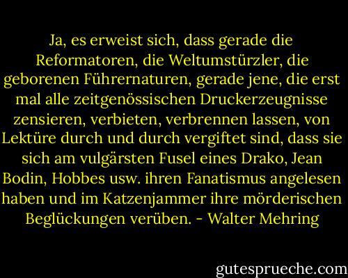Ja, es erweist sich, dass gerade die Reformatoren, die Weltumstürzler, die geborenen Führernaturen, gerade jene, die erst mal alle zeitgenössischen Druckerzeugnisse zensieren, verbieten, verbrennen lassen, von Lektüre durch und durch vergiftet sind, dass sie sich am vulgärsten Fusel eines Drako, Jean Bodin, Hobbes usw. ihren Fanatismus angelesen haben und im Katzenjammer ihre mörderischen Beglückungen verüben. - Walter Mehring