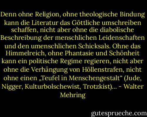 Denn ohne Religion, ohne theologische Bindung kann die Literatur das Göttliche umschreiben schaffen, nicht aber ohne die diabolische Beschreibung der menschlichen Leidenschaften und den umenschlichen Schicksals. Ohne das Himmelreich, ohne Phantasie und Schönheit kann ein politische Regime regieren, nicht aber ohne die Verhängung von Höllenstrafen, nicht ohne einen „Teufel in Menschengestalt“ (Jude, Nigger, Kulturbolschewist, Trotzkist)… - Walter Mehring