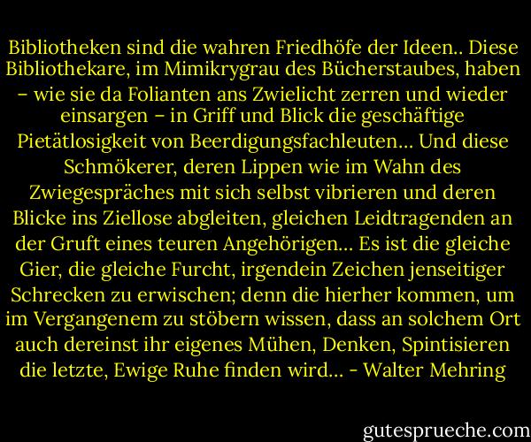 Bibliotheken sind die wahren Friedhöfe der Ideen..<br />Diese Bibliothekare, im Mimikrygrau des Bücherstaubes, haben – wie sie da Folianten ans Zwielicht zerren und wieder einsargen – in Griff und Blick die geschäftige Pietätlosigkeit von Beerdigungsfachleuten…<br />Und diese Schmökerer, deren Lippen wie im Wahn des Zwiegespräches mit sich selbst vibrieren und deren Blicke ins Ziellose abgleiten, gleichen Leidtragenden an der Gruft eines teuren Angehörigen…<br />Es ist die gleiche Gier, die gleiche Furcht, irgendein Zeichen jenseitiger Schrecken zu erwischen; denn die hierher kommen, um im Vergangenem zu stöbern wissen, dass an solchem Ort auch dereinst ihr eigenes Mühen, Denken, Spintisieren die letzte, Ewige Ruhe finden wird… - Walter Mehring