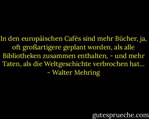 In den europäischen Cafés sind mehr Bücher, ja, oft großartigere geplant worden, als alle Bibliotheken zusammen enthalten, - und mehr Taten, als die Weltgeschichte verbrochen hat… - Walter Mehring