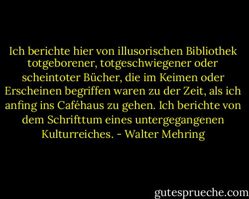 Ich berichte hier von illusorischen Bibliothek totgeborener, totgeschwiegener oder scheintoter Bücher, die im Keimen oder Erscheinen begriffen waren zu der Zeit, als ich anfing ins Caféhaus zu gehen. Ich berichte von dem Schrifttum eines untergegangenen Kulturreiches. - Walter Mehring