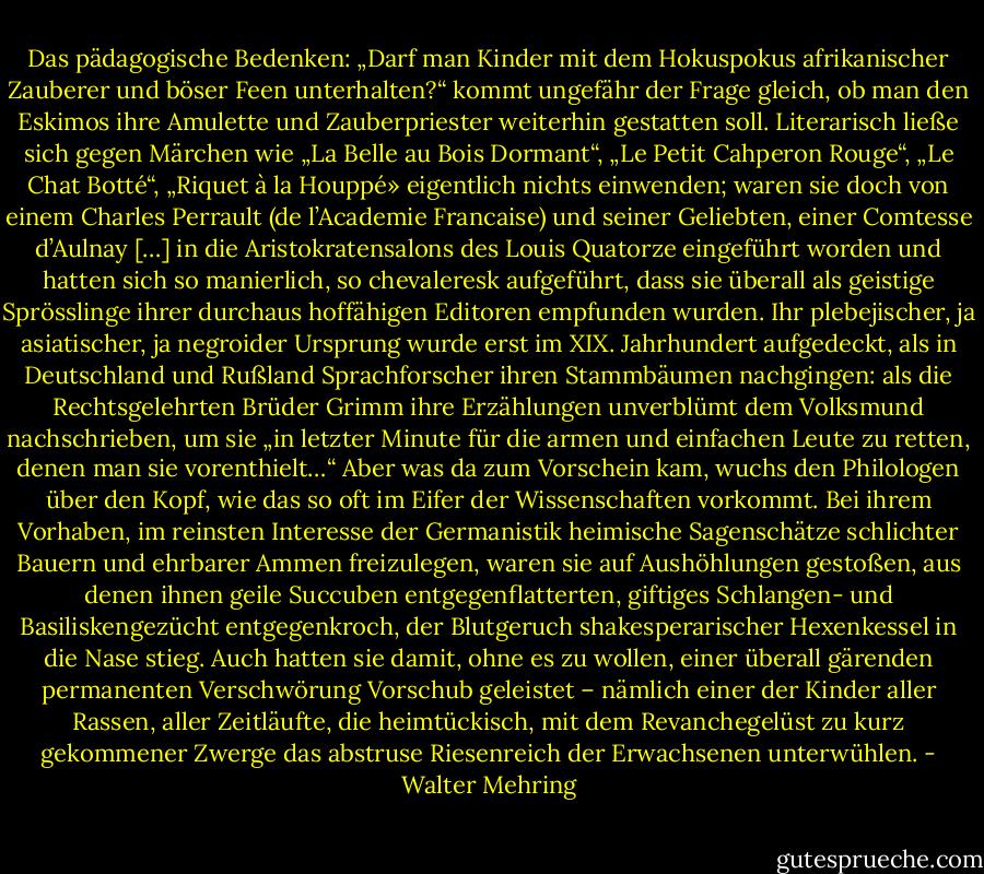 Das pädagogische Bedenken: „Darf man Kinder mit dem Hokuspokus afrikanischer Zauberer und böser Feen unterhalten?“ kommt ungefähr der Frage gleich, ob man den Eskimos ihre Amulette und Zauberpriester weiterhin gestatten soll.<br />Literarisch ließe sich gegen Märchen wie „La Belle au Bois Dormant“, „Le Petit Cahperon Rouge“, „Le Chat Botté“, „Riquet à la Houppé» eigentlich nichts einwenden; waren sie doch von einem Charles Perrault (de l’Academie Francaise) und seiner Geliebten, einer Comtesse d’Aulnay […] in die Aristokratensalons des Louis Quatorze eingeführt worden und hatten sich so manierlich, so chevaleresk aufgeführt, dass sie überall als geistige Sprösslinge ihrer durchaus hoffähigen Editoren empfunden wurden.<br />Ihr plebejischer, ja asiatischer, ja negroider Ursprung wurde erst im XIX. Jahrhundert aufgedeckt, als in Deutschland und Rußland Sprachforscher ihren Stammbäumen nachgingen: als die Rechtsgelehrten Brüder Grimm ihre Erzählungen unverblümt dem Volksmund nachschrieben, um sie „in letzter Minute für die armen und einfachen Leute zu retten, denen man sie vorenthielt…“<br />Aber was da zum Vorschein kam, wuchs den Philologen über den Kopf, wie das so oft im Eifer der Wissenschaften vorkommt. Bei ihrem Vorhaben, im reinsten Interesse der Germanistik heimische Sagenschätze schlichter Bauern und ehrbarer Ammen freizulegen, waren sie auf Aushöhlungen gestoßen, aus denen ihnen geile Succuben entgegenflatterten, giftiges Schlangen- und Basiliskengezücht entgegenkroch, der Blutgeruch shakesperarischer Hexenkessel in die Nase stieg.<br />Auch hatten sie damit, ohne es zu wollen, einer überall gärenden permanenten Verschwörung Vorschub geleistet – nämlich einer der Kinder aller Rassen, aller Zeitläufte, die heimtückisch, mit dem Revanchegelüst zu kurz gekommener Zwerge das abstruse Riesenreich der Erwachsenen unterwühlen. - Walter Mehring