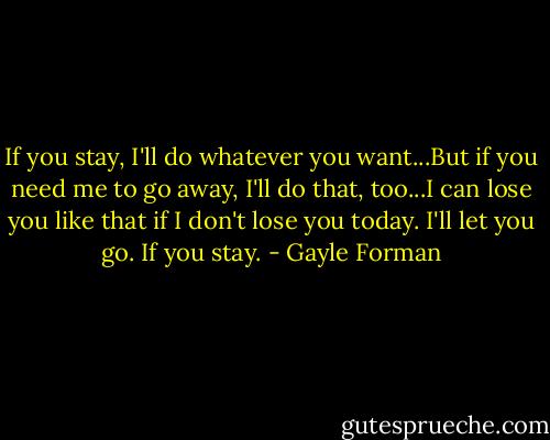 If you stay, I'll do whatever you want...But if you need me to go away, I'll do that, too...I can lose you like that if I don't lose you today. I'll let you go. If you stay. - Gayle Forman