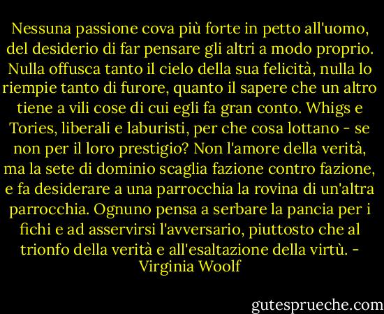 Nessuna passione cova più forte in petto all'uomo, del desiderio di far pensare gli altri a modo proprio. Nulla offusca tanto il cielo della sua felicità, nulla lo riempie tanto di furore, quanto il sapere che un altro tiene a vili cose di cui egli fa gran conto. Whigs e Tories, liberali e laburisti, per che cosa lottano - se non per il loro prestigio? Non l'amore della verità, ma la sete di dominio scaglia fazione contro fazione, e fa desiderare a una parrocchia la rovina di un'altra parrocchia. Ognuno pensa a serbare la pancia per i fichi e ad asservirsi l'avversario, piuttosto che al trionfo della verità e all'esaltazione della virtù. - Virginia Woolf