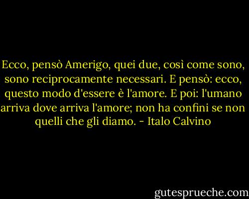Ecco, pensò Amerigo, quei due, così come sono, sono reciprocamente necessari. E pensò: ecco, questo modo d'essere è l'amore. E poi: l'umano arriva dove arriva l'amore; non ha confini se non quelli che gli diamo. - Italo Calvino