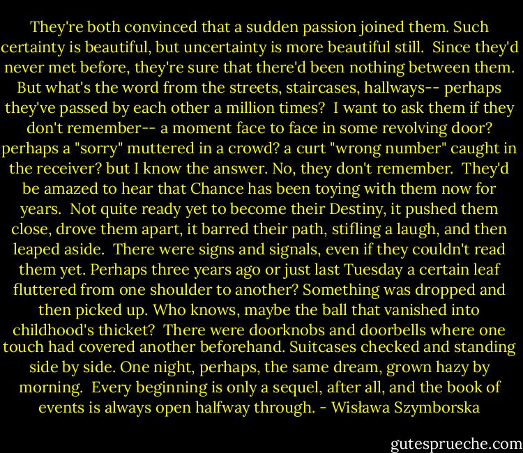 They're both convinced<br />that a sudden passion joined them.<br />Such certainty is beautiful,<br />but uncertainty is more beautiful still.<br /><br />Since they'd never met before, they're sure<br />that there'd been nothing between them.<br />But what's the word from the streets, staircases, hallways--<br />perhaps they've passed by each other a million times?<br /><br />I want to ask them<br />if they don't remember--<br />a moment face to face<br />in some revolving door?<br />perhaps a "sorry" muttered in a crowd?<br />a curt "wrong number" caught in the receiver?<br />but I know the answer.<br />No, they don't remember.<br /><br />They'd be amazed to hear<br />that Chance has been toying with them<br />now for years.<br /><br />Not quite ready yet<br />to become their Destiny,<br />it pushed them close, drove them apart,<br />it barred their path,<br />stifling a laugh,<br />and then leaped aside.<br /><br />There were signs and signals,<br />even if they couldn't read them yet.<br />Perhaps three years ago<br />or just last Tuesday<br />a certain leaf fluttered<br />from one shoulder to another?<br />Something was dropped and then picked up.<br />Who knows, maybe the ball that vanished<br />into childhood's thicket?<br /><br />There were doorknobs and doorbells<br />where one touch had covered another beforehand.<br />Suitcases checked and standing side by side.<br />One night, perhaps, the same dream,<br />grown hazy by morning.<br /><br />Every beginning<br />is only a sequel, after all,<br />and the book of events<br />is always open halfway through. - Wisława Szymborska