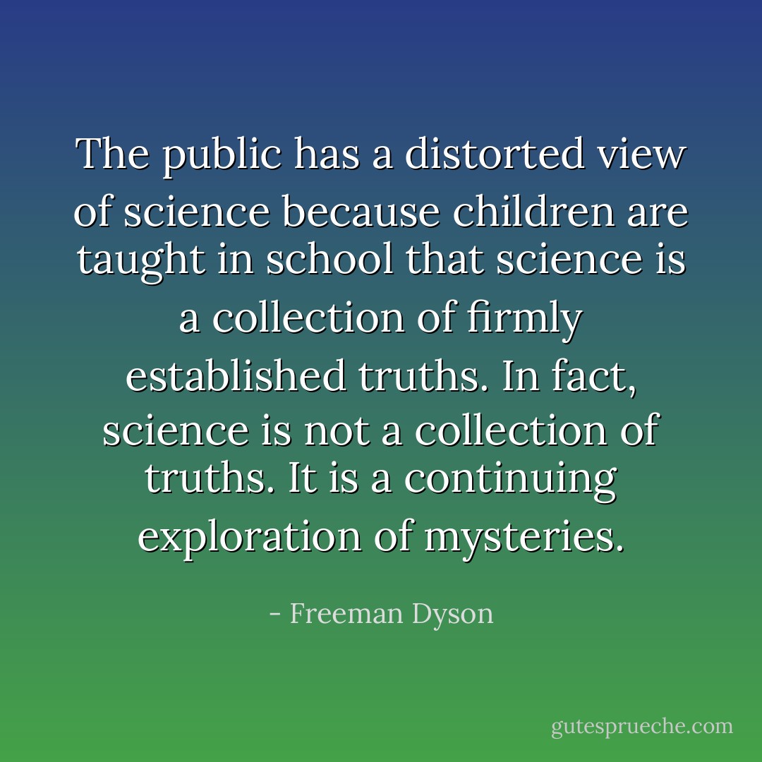 The public has a distorted view of science because children are taught in school that science is a collection of firmly established truths. In fact, science is not a collection of truths. It is a continuing exploration of mysteries. - Freeman Dyson