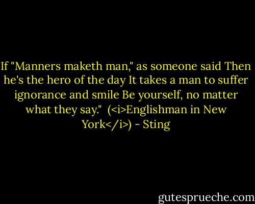 If "Manners maketh man," as someone said<br />Then he's the hero of the day<br />It takes a man to suffer ignorance and smile<br />Be yourself, no matter what they say."<br /><br />(<i>Englishman in New York</i>) - Sting