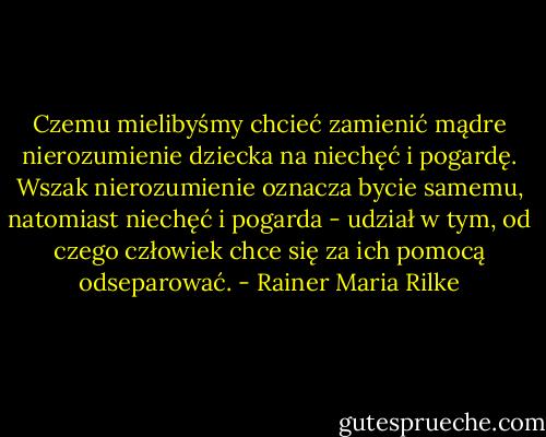 Czemu mielibyśmy chcieć zamienić mądre nierozumienie dziecka na niechęć i pogardę. Wszak nierozumienie oznacza bycie samemu, natomiast niechęć i pogarda - udział w tym, od czego człowiek chce się za ich pomocą odseparować. - Rainer Maria Rilke
