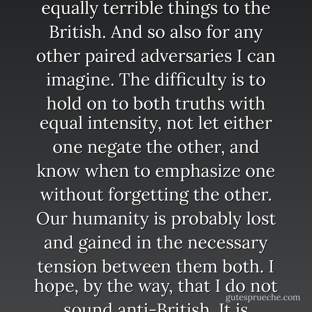 . . . I still hold two truths with equal and fundamental certainty. One: the British did terrible things to the Irish. Two: the Irish, had they the power, would have done equally terrible things to the British. And so also for any other paired adversaries I can imagine. The difficulty is to hold on to both truths with equal intensity, not let either one negate the other, and know when to emphasize one without forgetting the other. Our humanity is probably lost and gained in the necessary tension between them both. I hope, by the way, that I do not sound anti-British. It is impossible not to admire a people who gave up India and held on to Northern Ireland. That shows a truly Celtic sense of humor. - John Dominic Crossan