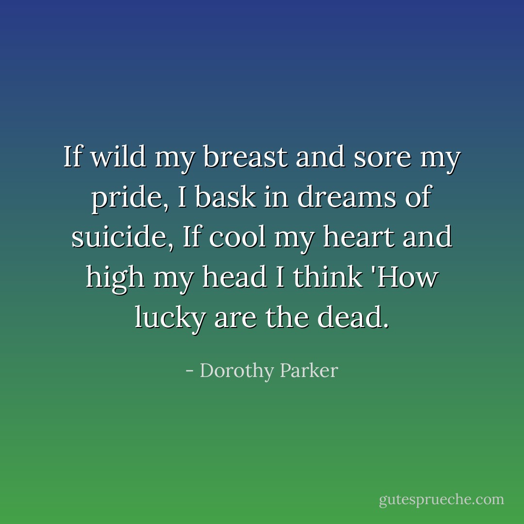 If wild my breast and sore my pride,<br />I bask in dreams of suicide,<br />If cool my heart and high my head<br />I think 'How lucky are the dead. - Dorothy Parker