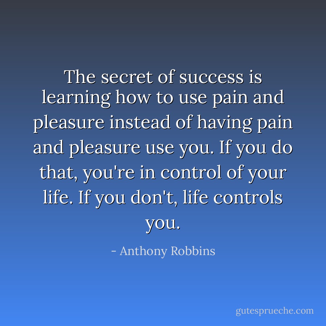 The secret of success is learning how to use pain and pleasure instead of having pain and pleasure use you. If you do that, you're in control of your life. If you don't, life controls you. - Anthony Robbins