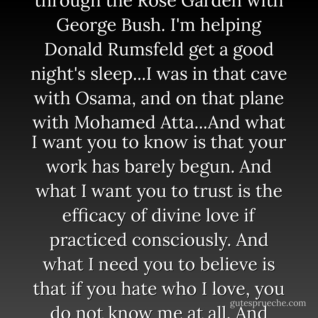 Right now, I am in Fallujah. I am in Darfur. I am on Sixty-third and Park having dinner with Ellen Barkin and Ron Perelman... Right now, I'm on Lafayette and Astor waiting to hit you up for change so I can get high. I'm taking a walk through the Rose Garden with George Bush. I'm helping Donald Rumsfeld get a good night's sleep...I was in that cave with Osama, and on that plane with Mohamed Atta...And what I want you to know is that your work has barely begun. And what I want you to trust is the efficacy of divine love if practiced consciously. And what I need you to believe is that if you hate who I love, you do not know me at all. And make no mistake, "Who I Love" is every last one. I am every last one. People ask of me: Where are you? Where are you?...Verily I ask of you to ask yourself: Where are you? Where are you? - Stephen Adly Guirgis
