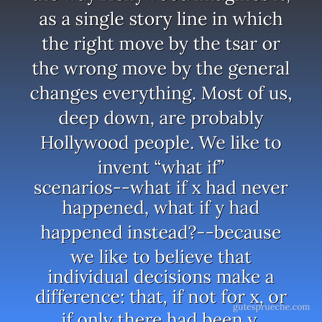 There is history the way Tolstoy imagined it, as a great, slow-moving weather system in which even tsars and generals are just leaves before the storm. And there is history the way Hollywood imagines it, as a single story line in which the right move by the tsar or the wrong move by the general changes everything. Most of us, deep down, are probably Hollywood people. We like to invent “what if” scenarios--what if x had never happened, what if y had happened instead?--because we like to believe that individual decisions make a difference: that, if not for x, or if only there had been y, history might have plunged forever down a completely different path. Since we are agents, we have an interest in the efficacy of agency. - Louis Menand