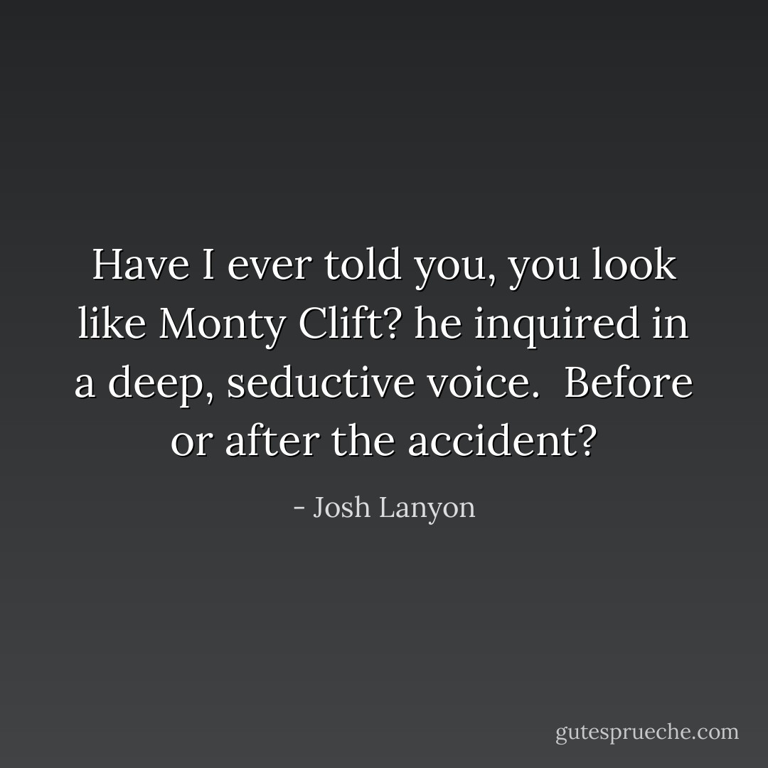 Have I ever told you, you look like Monty Clift? he inquired in a deep, seductive voice.<br /><br />Before or after the accident? - Josh Lanyon