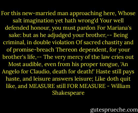 For this new-married man approaching here,<br />Whose salt imagination yet hath wrong'd<br />Your well defended honour, you must pardon<br />For Mariana's sake: but as he adjudged your brother,--<br />Being criminal, in double violation<br />Of sacred chastity and of promise-breach<br />Thereon dependent, for your brother's life,--<br />The very mercy of the law cries out<br />Most audible, even from his proper tongue,<br />'An Angelo for Claudio, death for death!'<br />Haste still pays haste, and leisure answers leisure;<br />Like doth quit like, and MEASURE still FOR MEASURE - William Shakespeare
