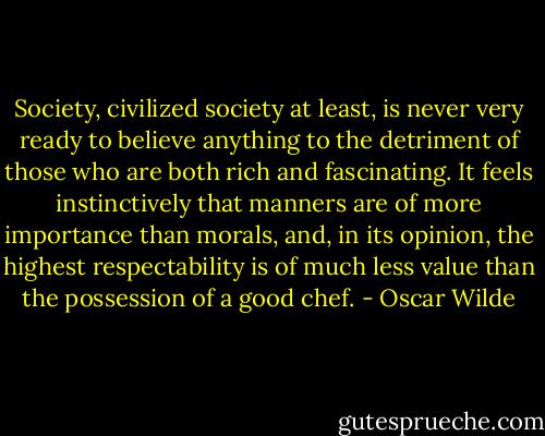 Society, civilized society at least, is never very ready to believe anything to the detriment of those who are both rich and fascinating. It feels instinctively that manners are of more importance than morals, and, in its opinion, the highest respectability is of much less value than the possession of a good chef. - Oscar Wilde