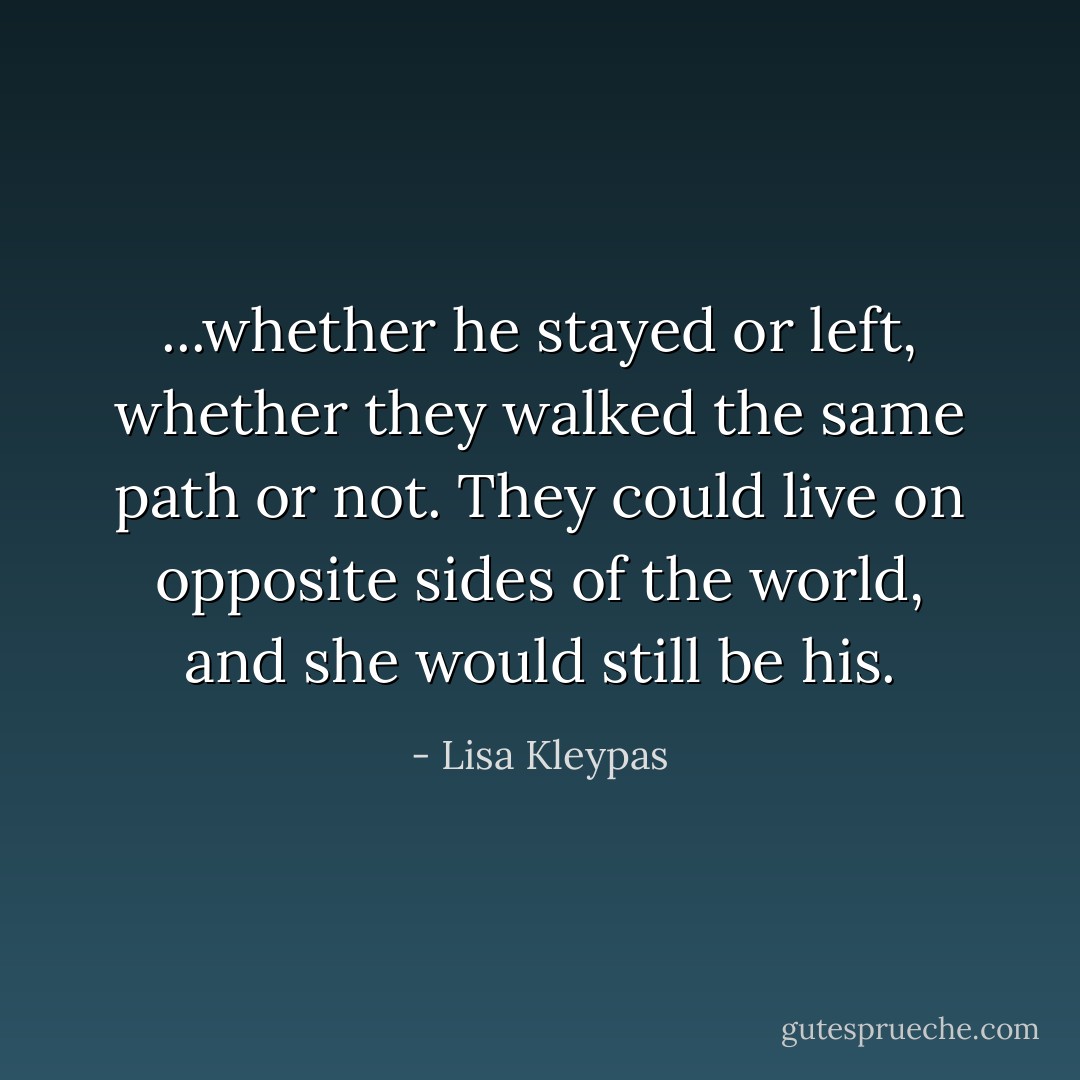 ...whether he stayed or left, whether they walked the same path or not. They could live on opposite sides of the world, and she would still be his. - Lisa Kleypas