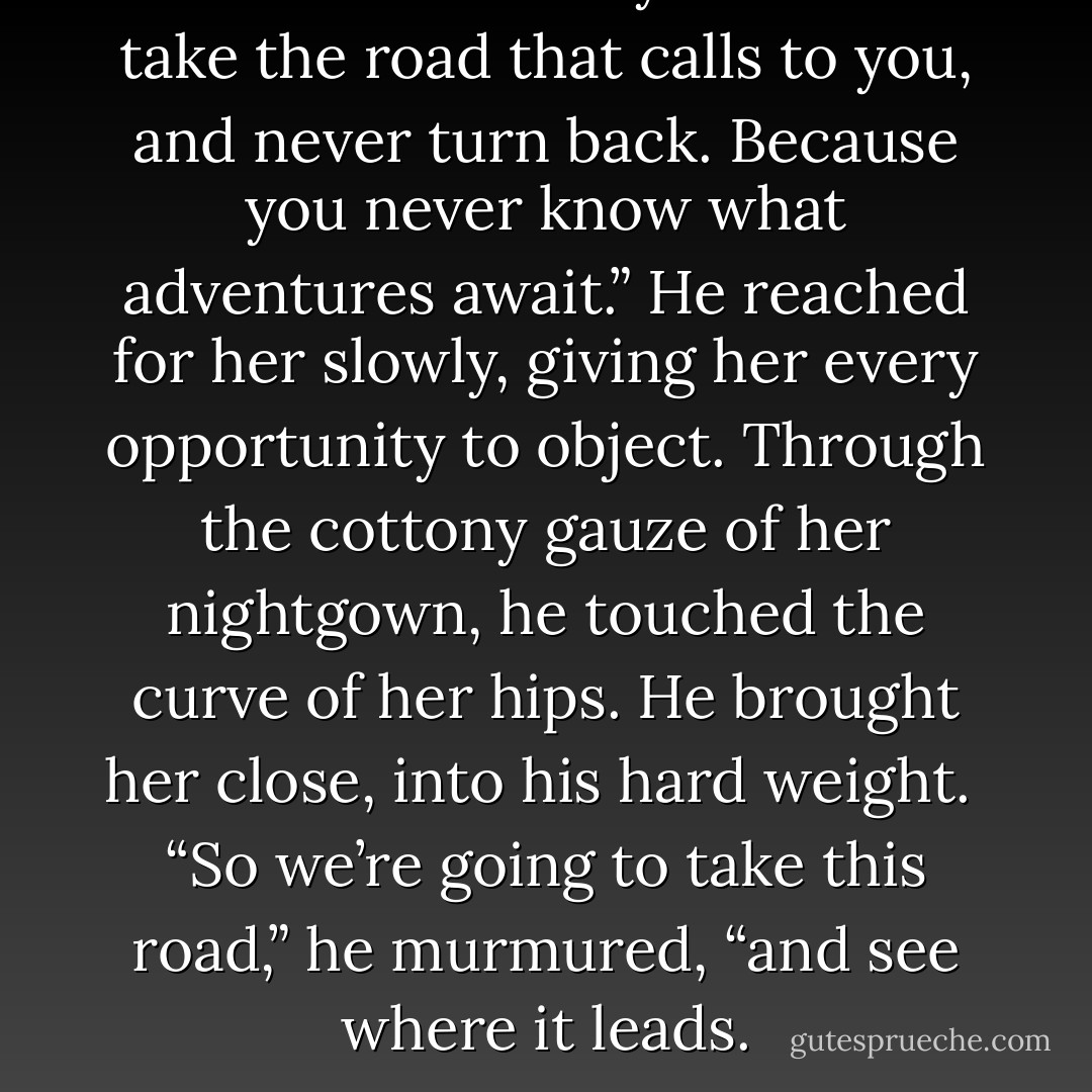 The Rom believe you should take the road that calls to you, and never turn back. Because you never know what adventures await.” He reached for her slowly, giving her every opportunity to object. Through the cottony gauze of her nightgown, he touched the curve of her hips. He brought her close, into his hard weight.<br /><br />“So we’re going to take this road,” he murmured, “and see where it leads. - Lisa Kleypas