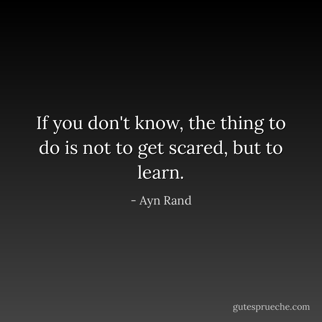 If you don't know, the thing to do is not to get scared, but to learn. - Ayn Rand