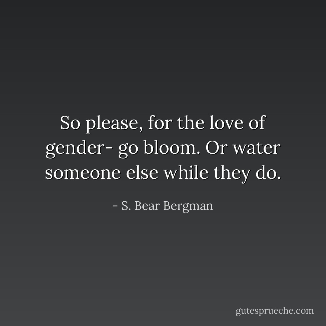 So please, for the love of gender- go bloom. Or water someone else while they do. - S. Bear Bergman