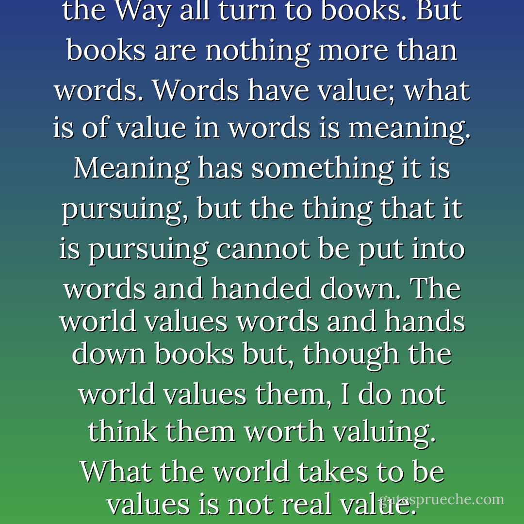 Men of the world who value the Way all turn to books. But books are nothing more than words. Words have value; what is of value in words is meaning. Meaning has something it is pursuing, but the thing that it is pursuing cannot be put into words and handed down. The world values words and hands down books but, though the world values them, I do not think them worth valuing. What the world takes to be values is not real value. - Zhuangzi