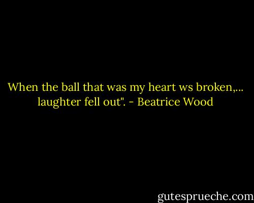 When the ball that was my heart ws broken,... laughter fell out". - Beatrice Wood