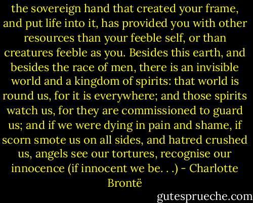 the sovereign hand that created your frame, and put life into it, has provided you with other resources than your feeble self, or than creatures feeble as you. Besides this earth, and besides the race of men, there is an invisible world and a kingdom of spirits: that world is round us, for it is everywhere; and those spirits watch us, for they are commissioned to guard us; and if we were dying in pain and shame, if scorn smote us on all sides, and hatred crushed us, angels see our tortures, recognise our innocence (if innocent we be. . .) - Charlotte Brontë