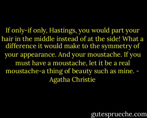 If only-if only, Hastings, you would part your hair in the middle instead of at the side! What a difference it would make to the symmetry of your appearance. And your moustache. If you must have a moustache, let it be a real moustache-a thing of beauty such as mine. - Agatha Christie