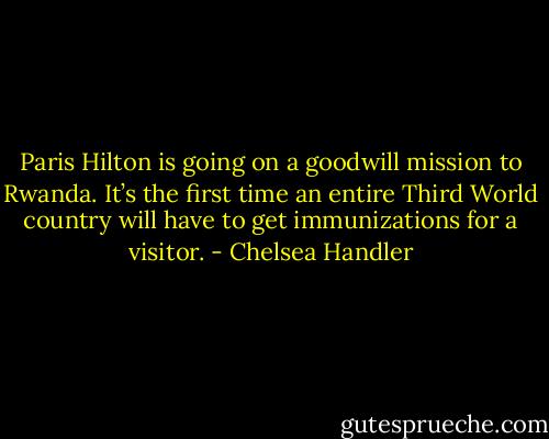 Paris Hilton is going on a goodwill mission to Rwanda. It’s the first time an entire Third World country will have to get immunizations for a visitor. - Chelsea Handler
