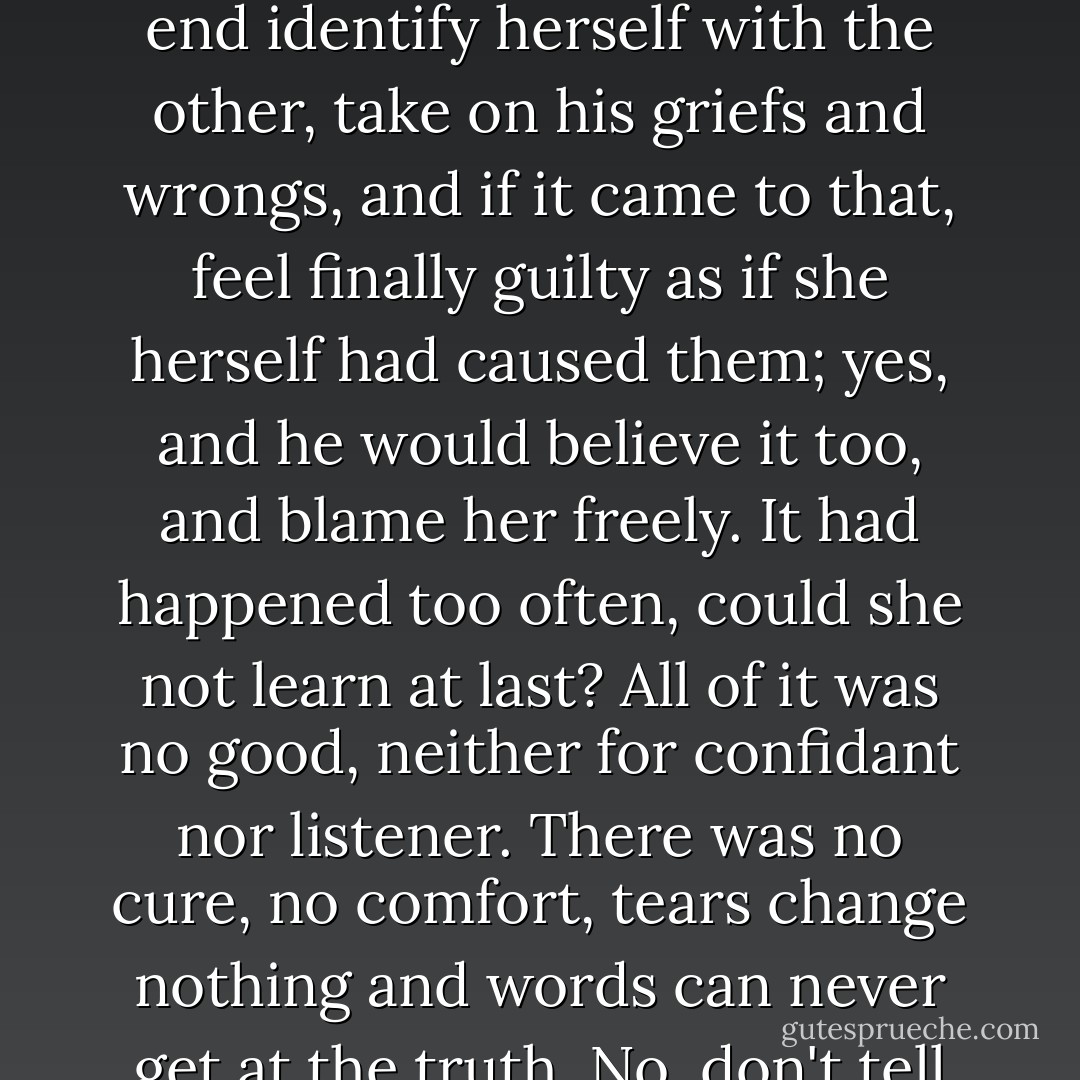 Mrs. Treadwell moved away again, from the threat of human nearness, of feeling. If she stayed to listen, she knew she would weaken little by little, she would warm up in spite of herself, perhaps in the end identify herself with the other, take on his griefs and wrongs, and if it came to that, feel finally guilty as if she herself had caused them; yes, and he would believe it too, and blame her freely. It had happened too often, could she not learn at last? All of it was no good, neither for confidant nor listener. There was no cure, no comfort, tears change nothing and words can never get at the truth. No, don't tell me any more about yourself, I am not listening, you cannot force my attention. I don't want to know you, and I will not know you. Don't try to come nearer. - Katherine Anne Porter